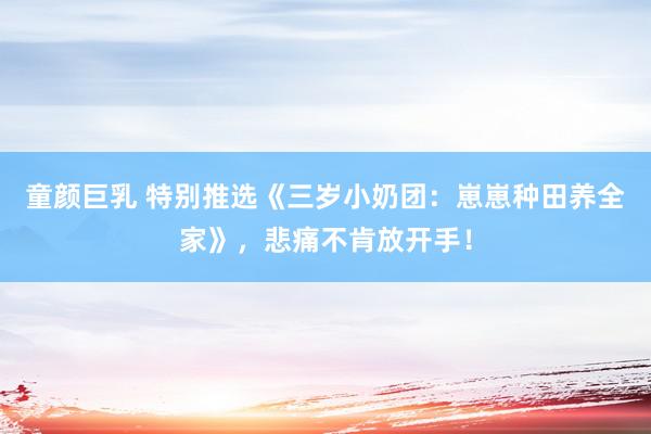 童颜巨乳 特别推选《三岁小奶团：崽崽种田养全家》，悲痛不肯放开手！