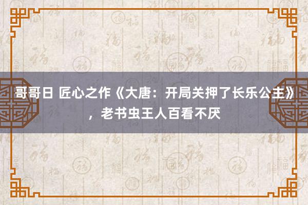 哥哥日 匠心之作《大唐：开局关押了长乐公主》，老书虫王人百看不厌