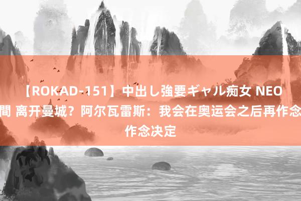 【ROKAD-151】中出し強要ギャル痴女 NEO 4時間 离开曼城？阿尔瓦雷斯：我会在奥运会之后再作念决定