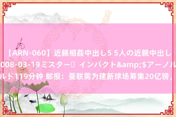 【ARN-060】近親相姦中出し5 5人の近親中出し物語</a>2008-03-19ミスター・インパクト&$アーノルド119分钟 邮报：曼联需为建新球场筹集20亿镑，可能会出售老特拉福德冠名权