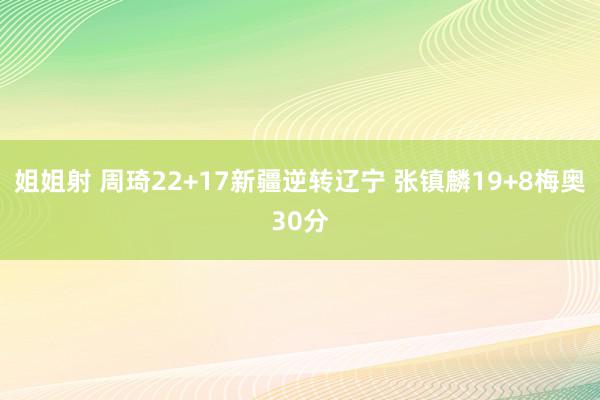 姐姐射 周琦22+17新疆逆转辽宁 张镇麟19+8梅奥30分