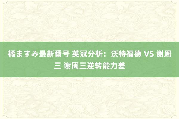 橘ますみ最新番号 英冠分析：沃特福德 VS 谢周三 谢周三逆转能力差