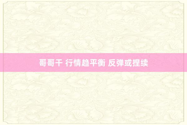 哥哥干 行情趋平衡 反弹或捏续