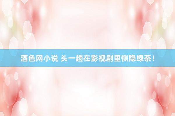 酒色网小说 头一趟在影视剧里恻隐绿茶!
