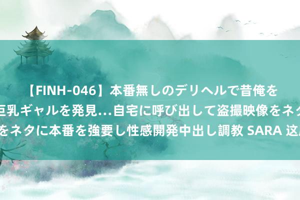【FINH-046】本番無しのデリヘルで昔俺をバカにしていた同級生の巨乳ギャルを発見…自宅に呼び出して盗撮映像をネタに本番を強要し性感開発中出し調教 SARA 这剧的形势太不像话了!