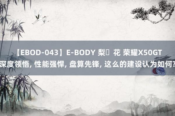 【EBOD-043】E-BODY 梨々花 荣耀X50GT深度领悟, 性能强悍, 盘算先锋, 这么的建设认为如何?