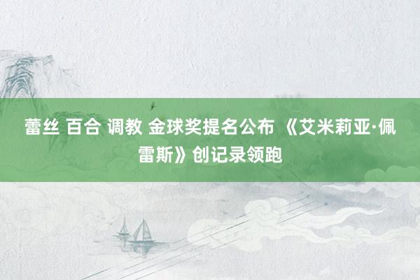 蕾丝 百合 调教 金球奖提名公布 《艾米莉亚·佩雷斯》创记录领跑