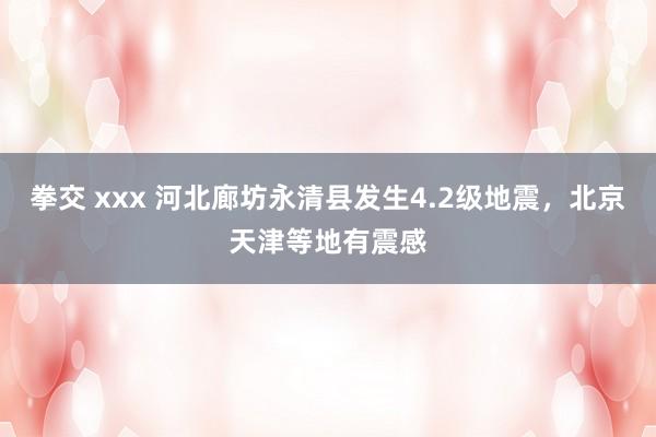 拳交 xxx 河北廊坊永清县发生4.2级地震，北京天津等地有震感
