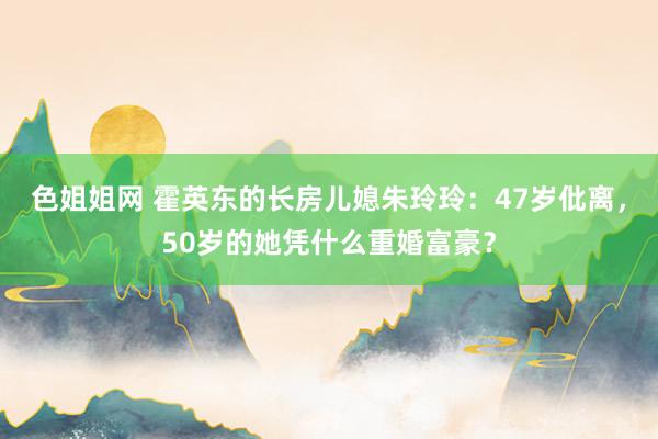 色姐姐网 霍英东的长房儿媳朱玲玲：47岁仳离，50岁的她凭什么重婚富豪？