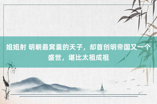 姐姐射 明朝最窝囊的天子，却首创明帝国又一个盛世，堪比太祖成祖