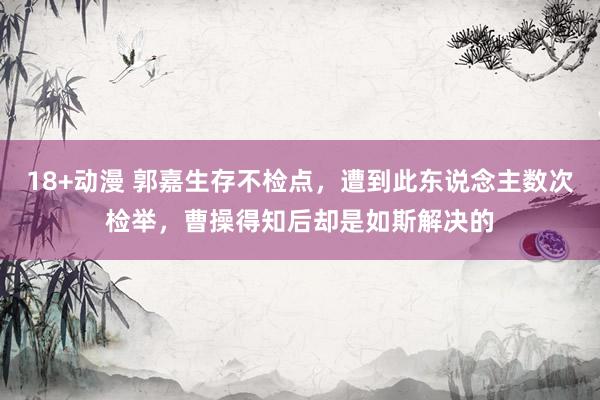 18+动漫 郭嘉生存不检点，遭到此东说念主数次检举，曹操得知后却是如斯解决的