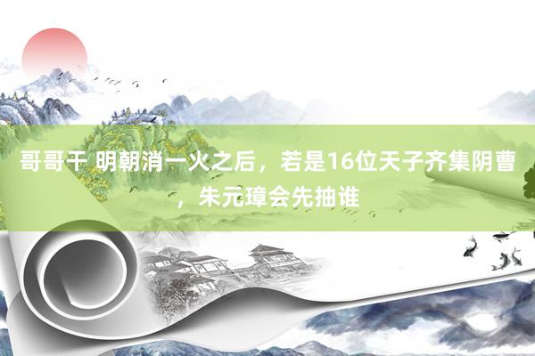 哥哥干 明朝消一火之后，若是16位天子齐集阴曹，朱元璋会先抽谁