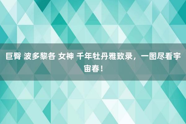 巨臀 波多黎各 女神 千年牡丹雅致录，一图尽看宇宙春！