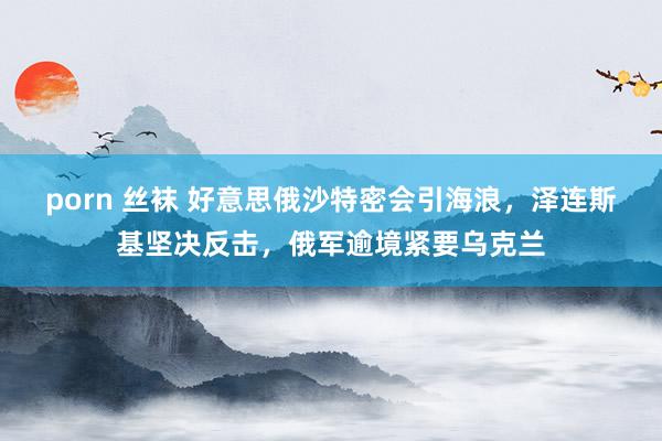 porn 丝袜 好意思俄沙特密会引海浪，泽连斯基坚决反击，俄军逾境紧要乌克兰