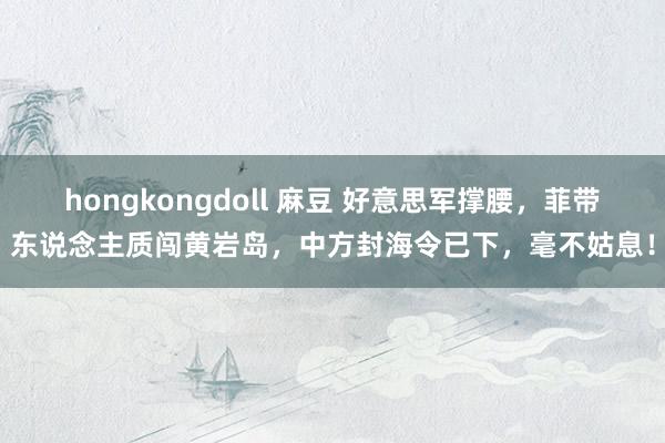hongkongdoll 麻豆 好意思军撑腰，菲带东说念主质闯黄岩岛，中方封海令已下，毫不姑息！