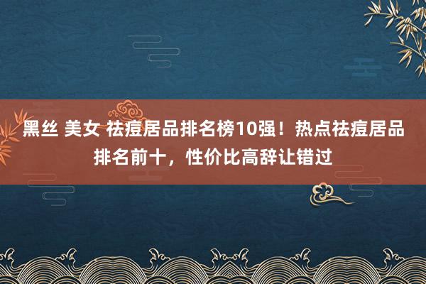 黑丝 美女 祛痘居品排名榜10强！热点祛痘居品排名前十，性价比高辞让错过