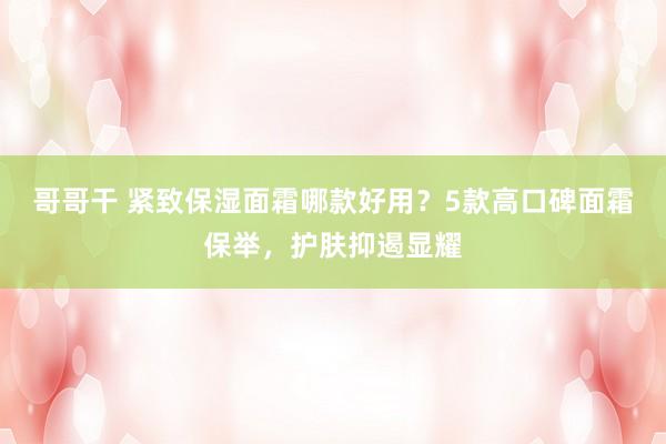 哥哥干 紧致保湿面霜哪款好用？5款高口碑面霜保举，护肤抑遏显耀