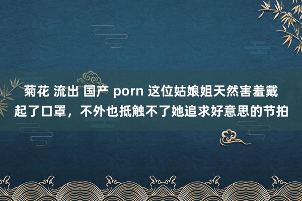菊花 流出 国产 porn 这位姑娘姐天然害羞戴起了口罩，不外也抵触不了她追求好意思的节拍