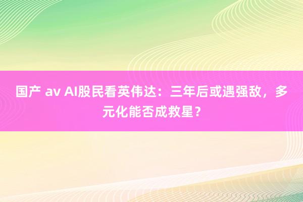 国产 av AI股民看英伟达：三年后或遇强敌，多元化能否成救星？