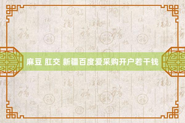 麻豆 肛交 新疆百度爱采购开户若干钱