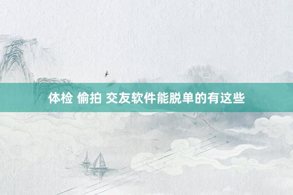 体检 偷拍 交友软件能脱单的有这些
