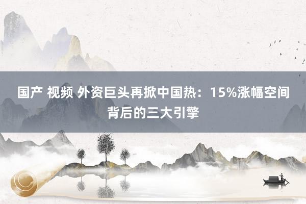 国产 视频 外资巨头再掀中国热：15%涨幅空间背后的三大引擎