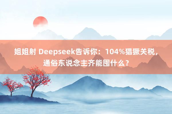 姐姐射 Deepseek告诉你：104%猖獗关税，通俗东说念主齐能囤什么？