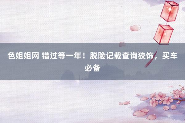 色姐姐网 错过等一年！脱险记载查询狡饰，买车必备