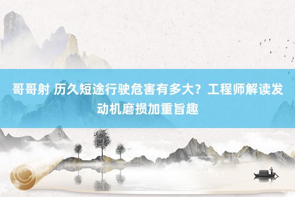 哥哥射 历久短途行驶危害有多大？工程师解读发动机磨损加重旨趣