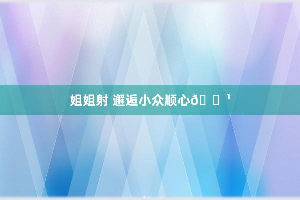 姐姐射 邂逅小众顺心🌹