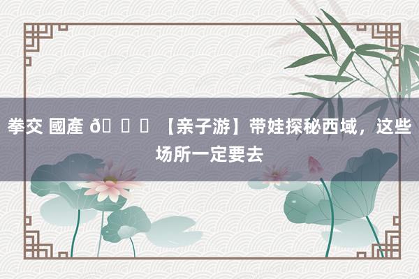 拳交 國產 🌟【亲子游】带娃探秘西域，这些场所一定要去
