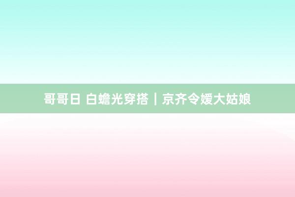哥哥日 白蟾光穿搭｜京齐令嫒大姑娘