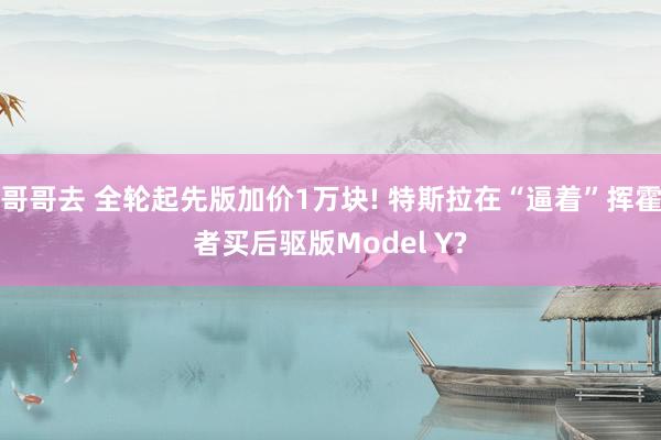 哥哥去 全轮起先版加价1万块! 特斯拉在“逼着”挥霍者买后驱版Model Y?