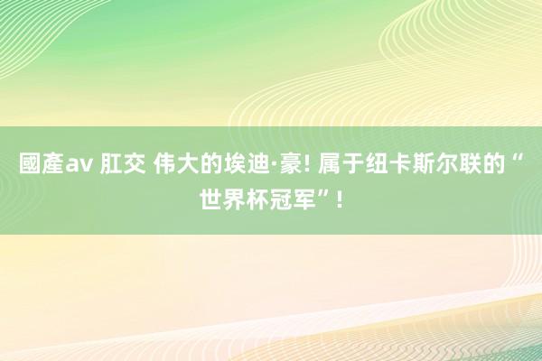 國產av 肛交 伟大的埃迪·豪! 属于纽卡斯尔联的“世界杯冠军”!