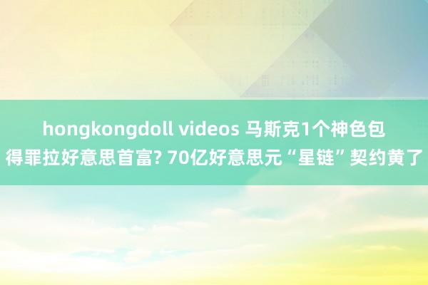 hongkongdoll videos 马斯克1个神色包得罪拉好意思首富? 70亿好意思元“星链”契约黄了