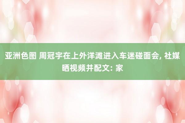 亚洲色图 周冠宇在上外洋滩进入车迷碰面会, 社媒晒视频并配文: 家