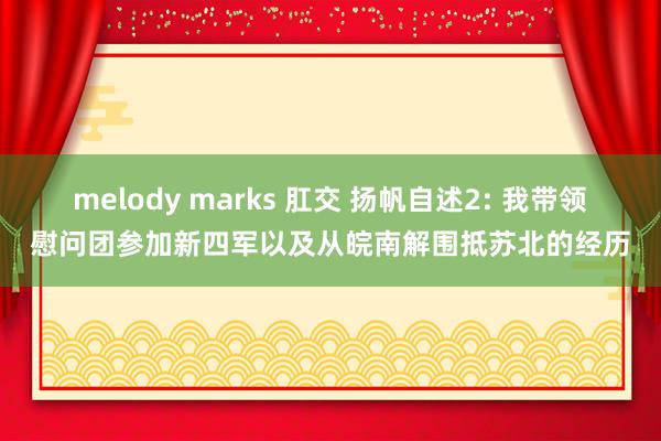melody marks 肛交 扬帆自述2: 我带领慰问团参加新四军以及从皖南解围抵苏北的经历
