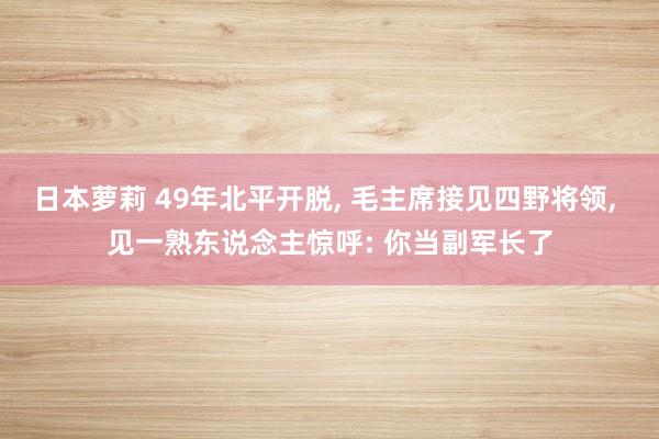 日本萝莉 49年北平开脱, 毛主席接见四野将领, 见一熟东说念主惊呼: 你当副军长了
