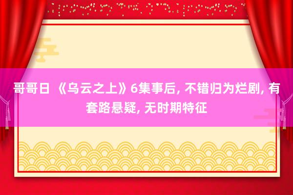 哥哥日 《乌云之上》6集事后, 不错归为烂剧, 有套路悬疑, 无时期特征