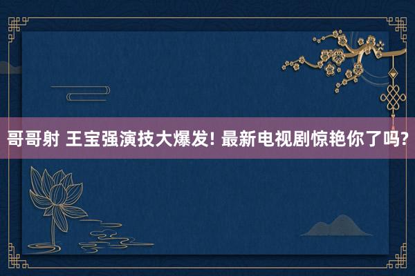 哥哥射 王宝强演技大爆发! 最新电视剧惊艳你了吗?